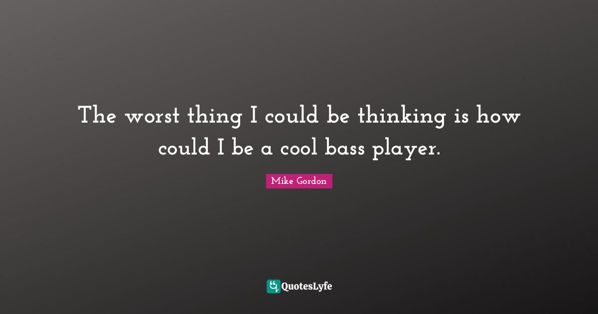 The worst thing I could be thinking is how could I be a cool bass player.