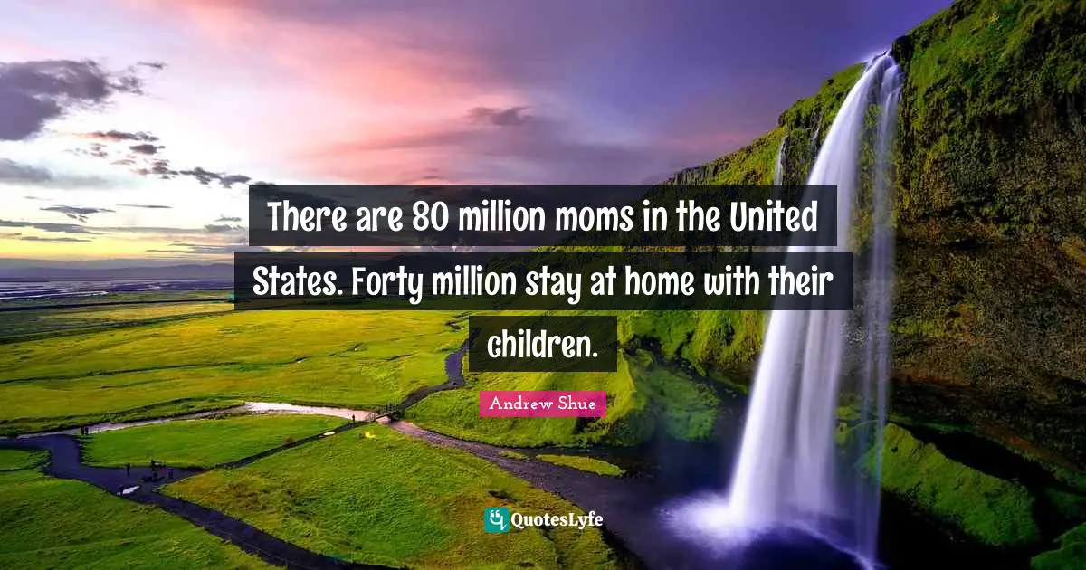There are 80 million moms in the United States. Forty million stay at home with their children.