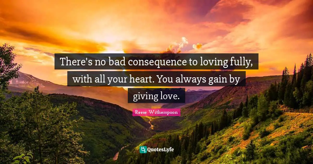 There's no bad consequence to loving fully, with all your heart. You always gain by giving love.
