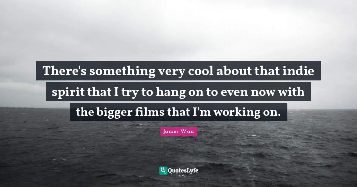 There's something very cool about that indie spirit that I try to hang on to even now with the bigger films that I'm working on.