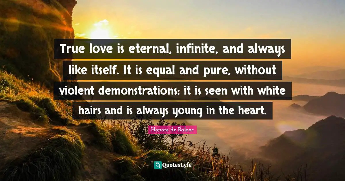 True Love Quotes: "True love is eternal, infinite, and always like itself. It is equal and pure, without violent demonstrations: it is seen with white hairs and is always young in the heart."