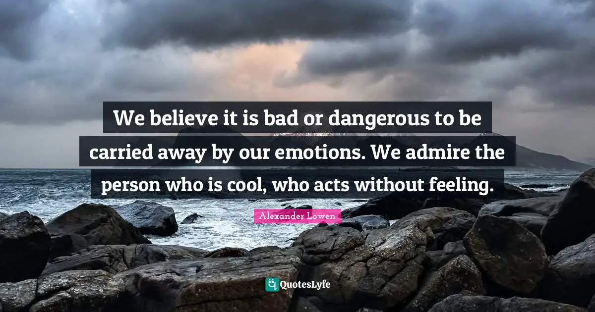We believe it is bad or dangerous to be carried away by our emotions. We admire the person who is cool, who acts without feeling.