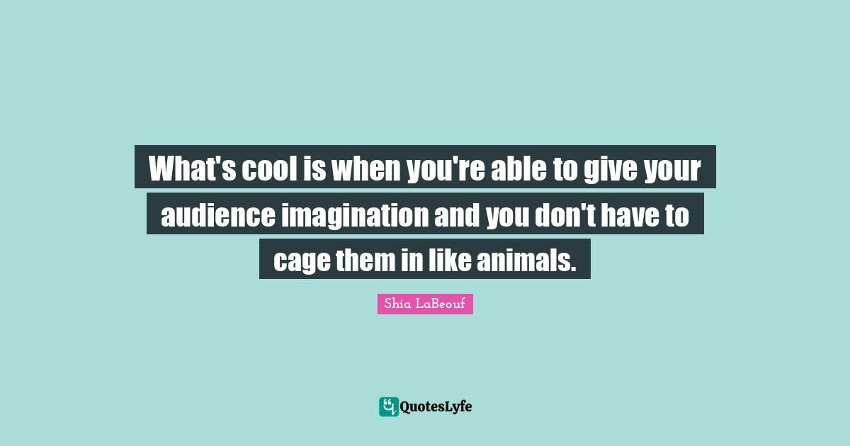 What's cool is when you're able to give your audience imagination and you don't have to cage them in like animals.