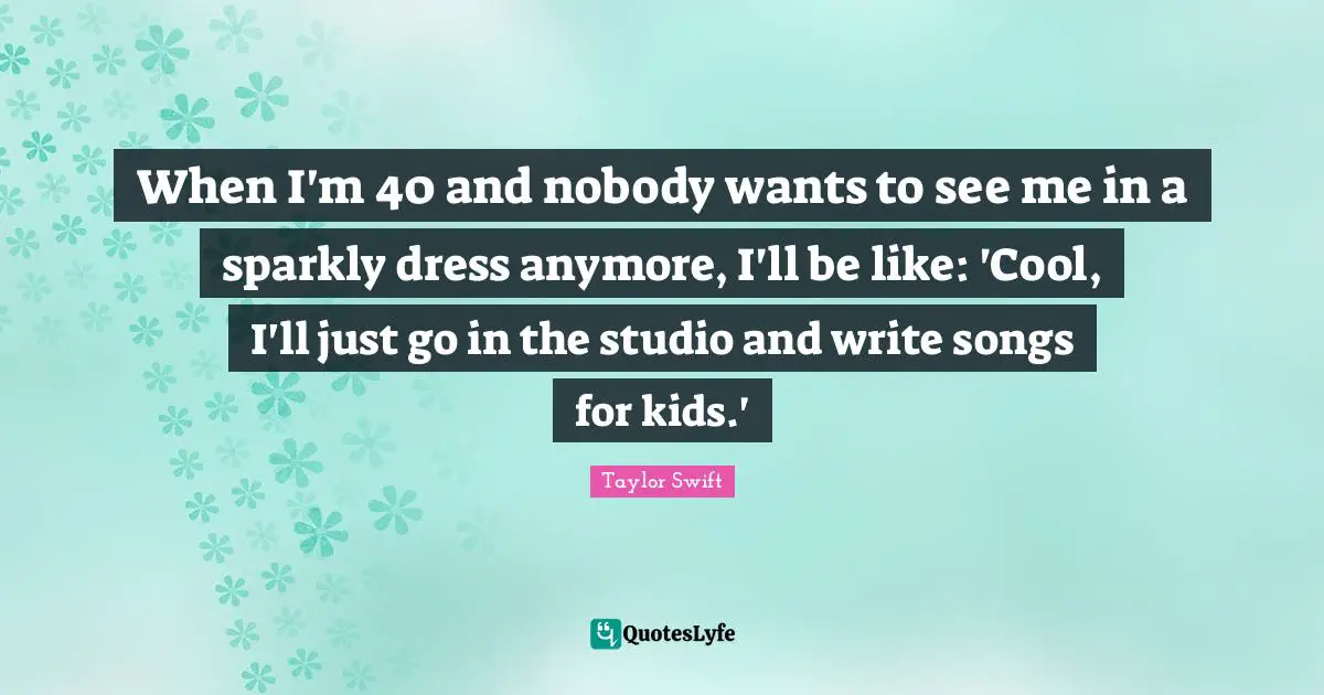 When I'm 40 and nobody wants to see me in a sparkly dress anymore, I'll be like: 'Cool, I'll just go in the studio and write songs for kids.'