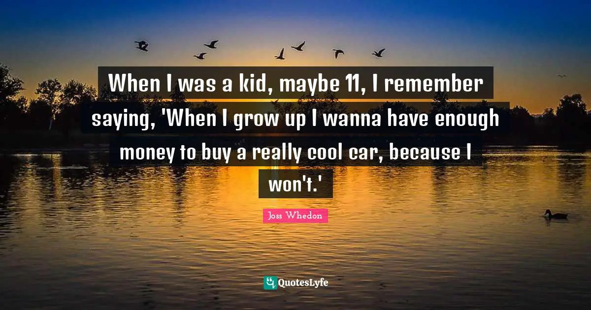 When I was a kid, maybe 11, I remember saying, 'When I grow up I wanna have enough money to buy a really cool car, because I won't.'