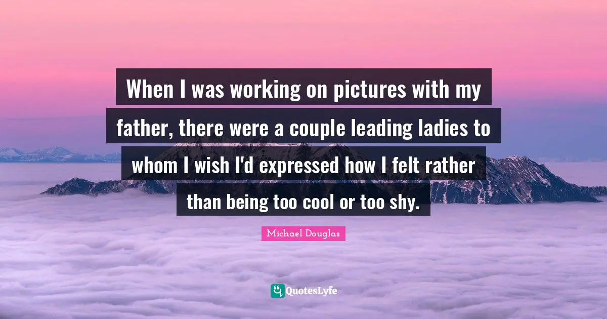 Michael Douglas Quotes: "When I was working on pictures with my father, there were a couple leading ladies to whom I wish I'd expressed how I felt rather than being too cool or too shy."