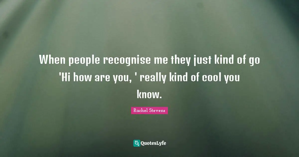 When people recognise me they just kind of go 'Hi how are you, ' really kind of cool you know.