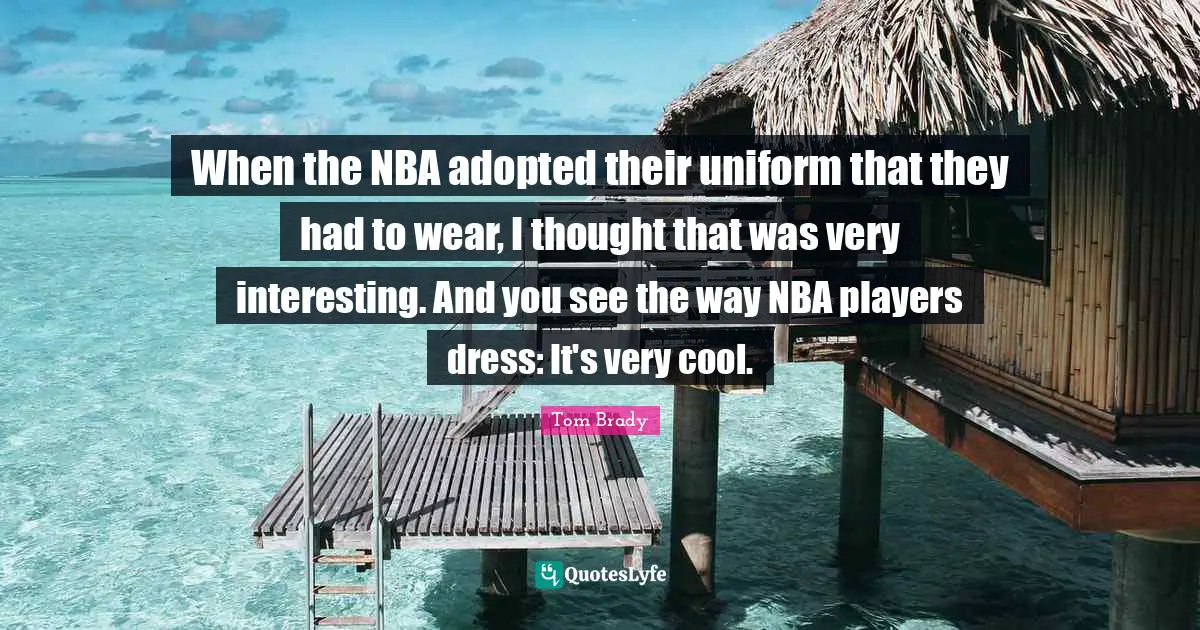 Tom Brady Quotes: When the NBA adopted their uniform that they had to wear, I thought that was very interesting. And you see the way NBA players dress: It's very cool.