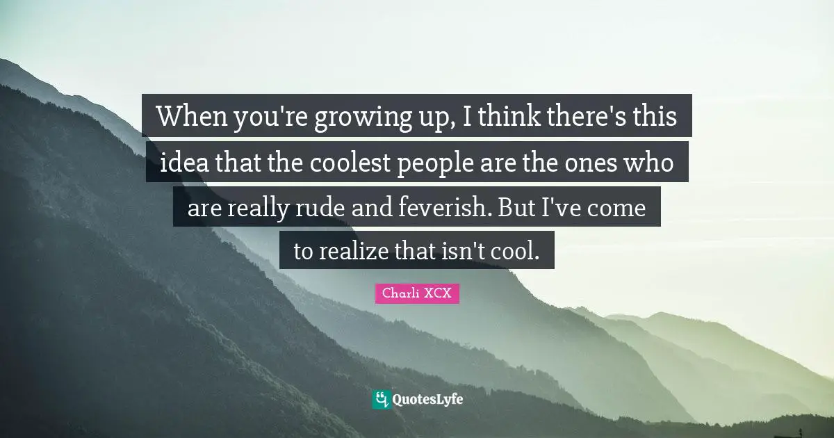 When you're growing up, I think there's this idea that the coolest people are the ones who are really rude and feverish. But I've come to realize that isn't cool.
