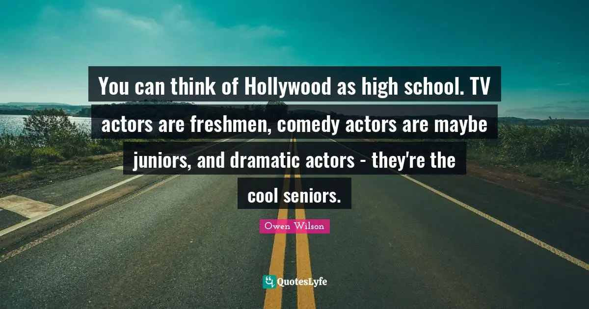 High School Quotes: "You can think of Hollywood as high school. TV actors are freshmen, comedy actors are maybe juniors, and dramatic actors - they're the cool seniors."