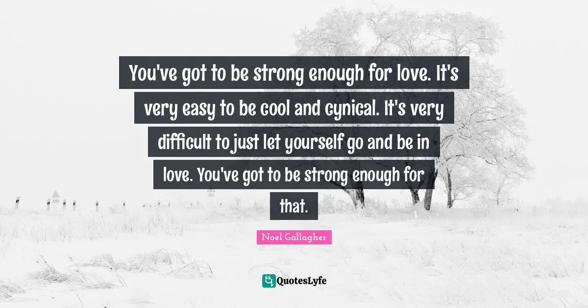 Noel Gallagher Quotes: "You've got to be strong enough for love. It's very easy to be cool and cynical. It's very difficult to just let yourself go and be in love. You've got to be strong enough for that."