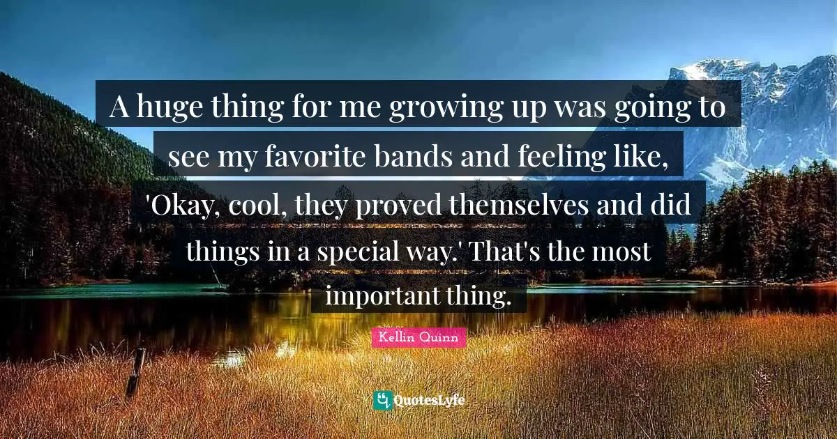 A huge thing for me growing up was going to see my favorite bands and feeling like, 'Okay, cool, they proved themselves and did things in a special way.' That's the most important thing.