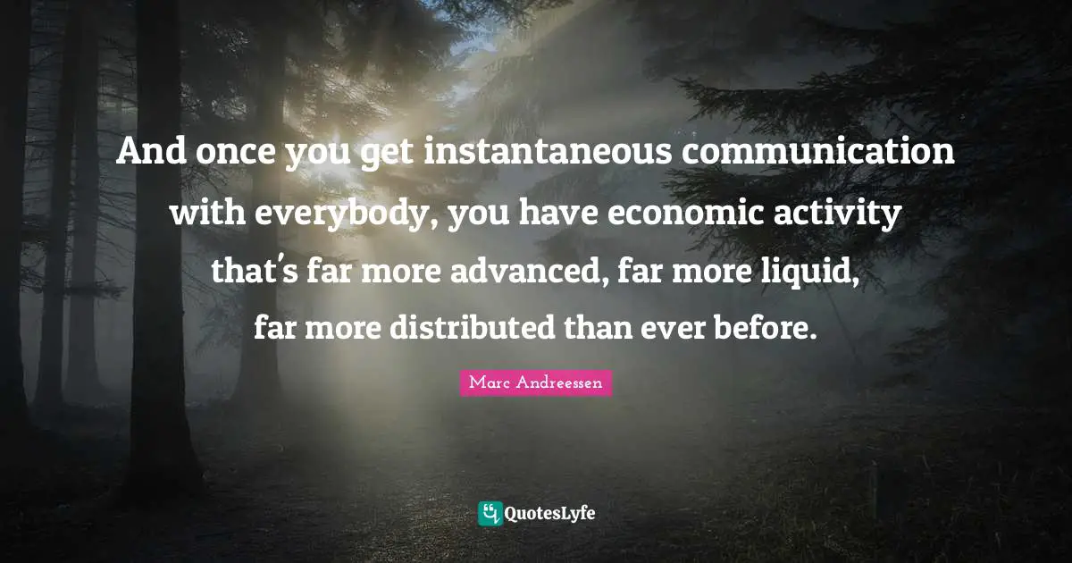 And once you get instantaneous communication with everybody, you have economic activity that's far more advanced, far more liquid, far more distributed than ever before.