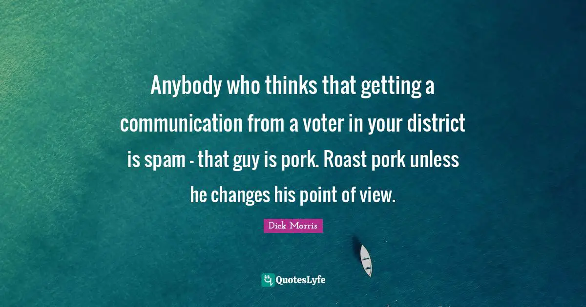Dick Morris Quotes: "Anybody who thinks that getting a communication from a voter in your district is spam - that guy is pork. Roast pork unless he changes his point of view."