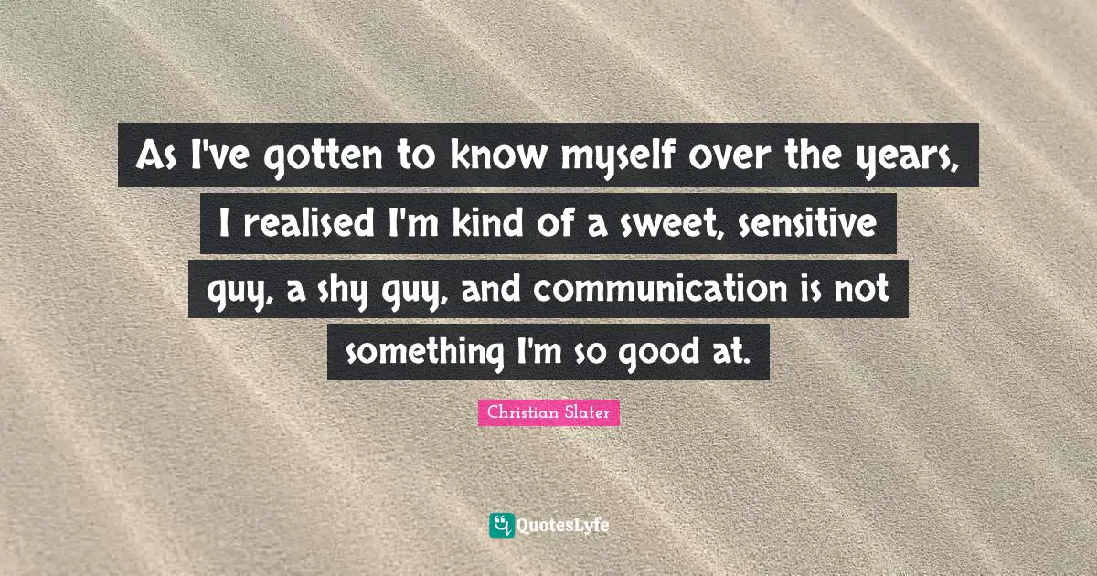 As I've gotten to know myself over the years, I realised I'm kind of a sweet, sensitive guy, a shy guy, and communication is not something I'm so good at.