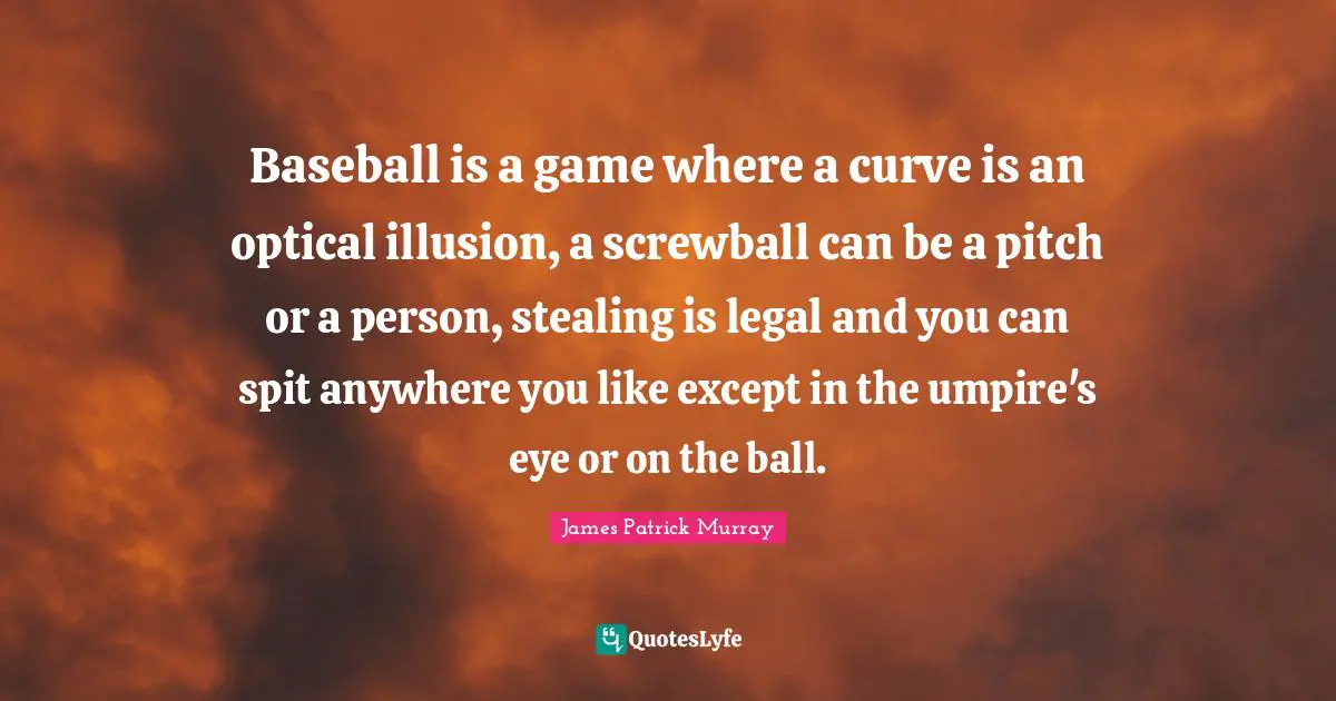 Baseball is a game where a curve is an optical illusion, a screwball can be a pitch or a person, stealing is legal and you can spit anywhere you like except in the umpire's eye or on the ball.