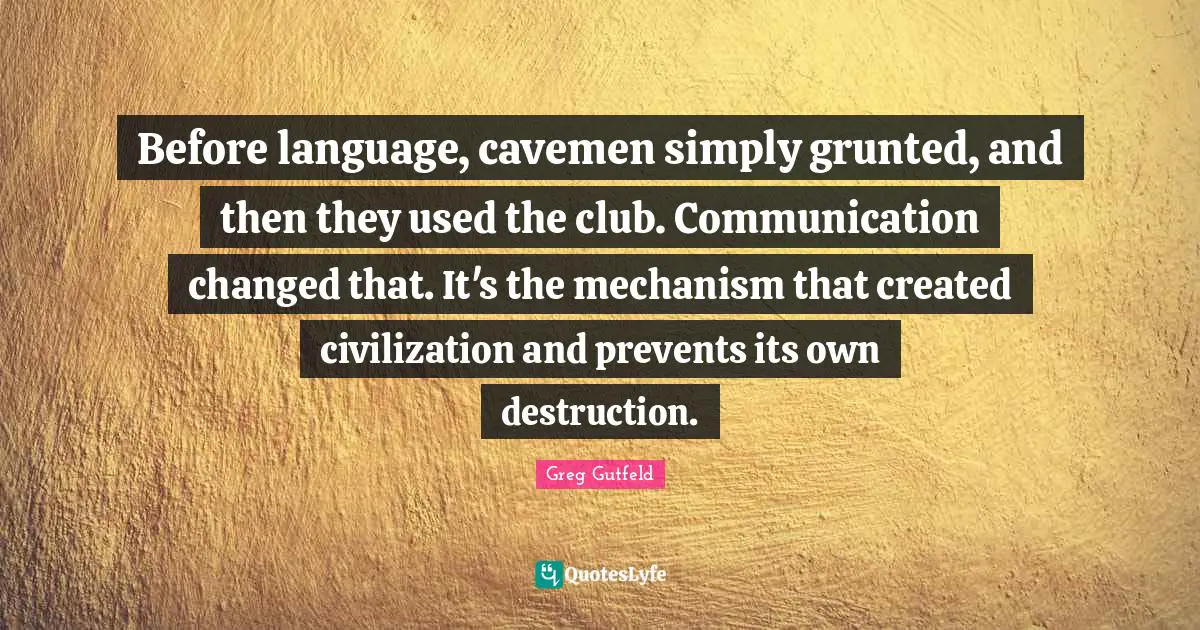 Before language, cavemen simply grunted, and then they used the club. Communication changed that. It's the mechanism that created civilization and prevents its own destruction.