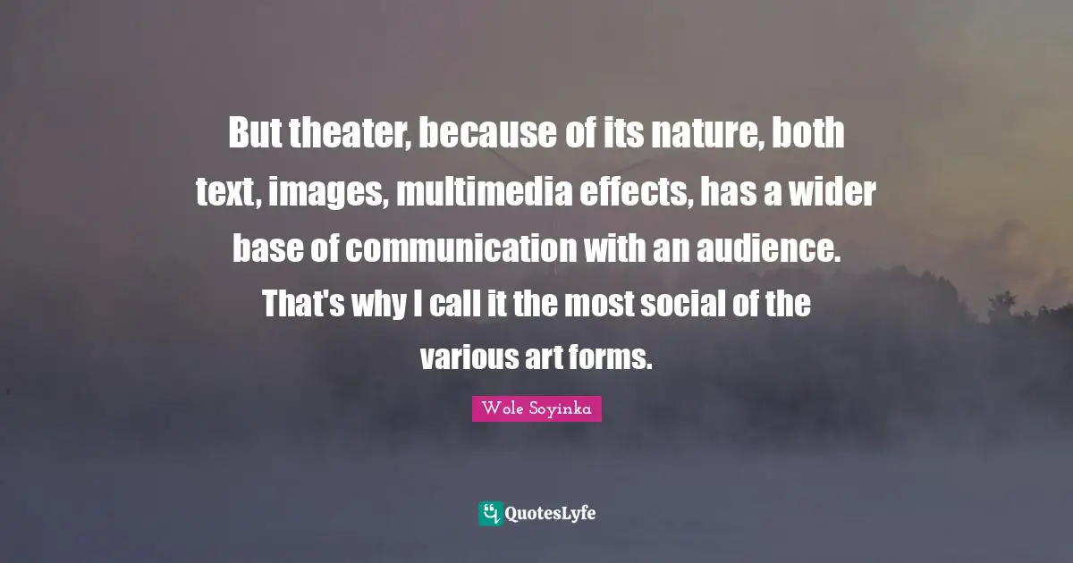 But theater, because of its nature, both text, images, multimedia effects, has a wider base of communication with an audience. That's why I call it the most social of the various art forms.