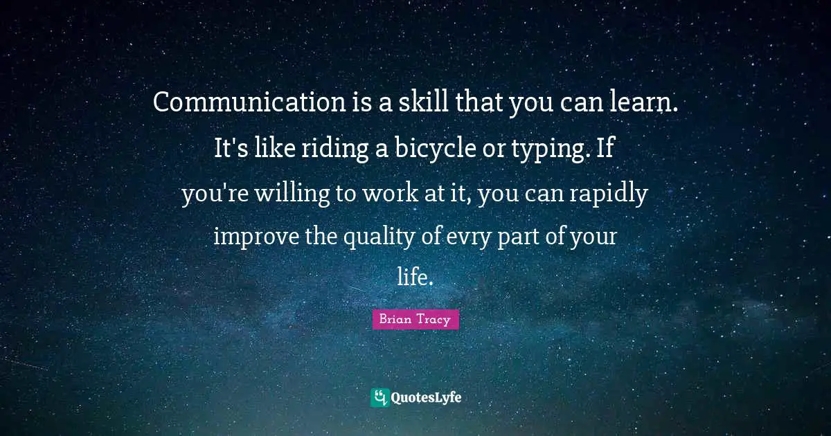 Communication is a skill that you can learn. It's like riding a bicycle or typing. If you're willing to work at it, you can rapidly improve the quality of evry part of your life.