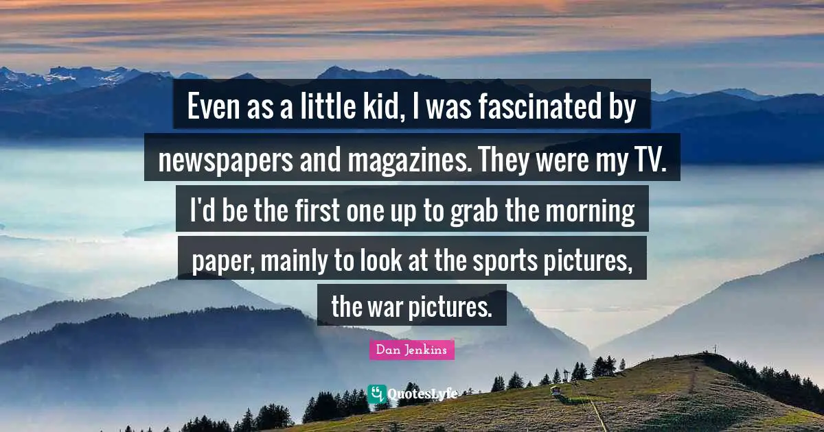 Even as a little kid, I was fascinated by newspapers and magazines. They were my TV. I'd be the first one up to grab the morning paper, mainly to look at the sports pictures, the war pictures.