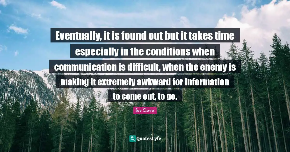 Eventually, it is found out but it takes time especially in the conditions when communication is difficult, when the enemy is making it extremely awkward for information to come out, to go.
