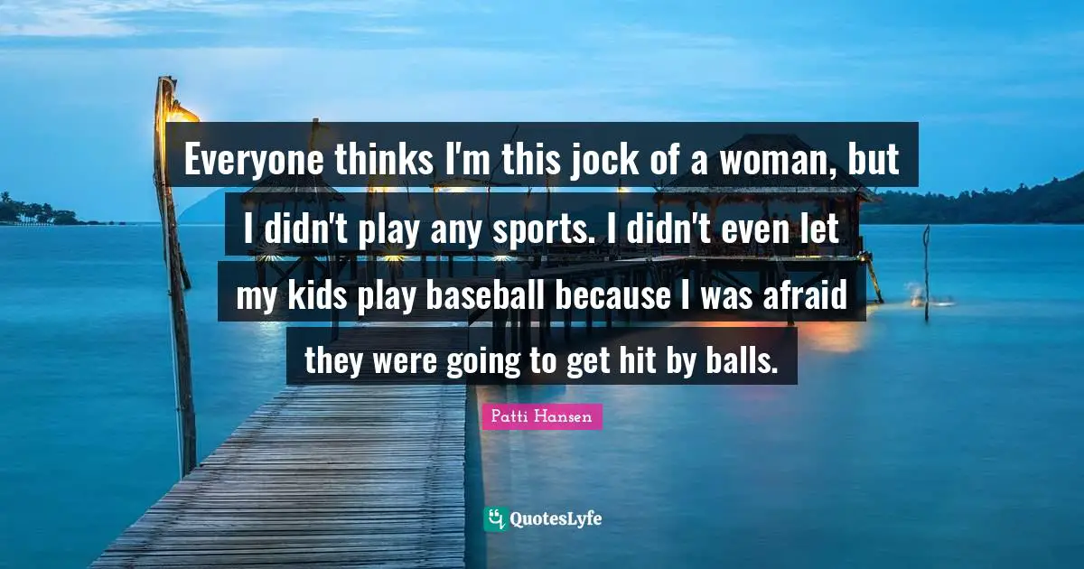 Everyone thinks I'm this jock of a woman, but I didn't play any sports. I didn't even let my kids play baseball because I was afraid they were going to get hit by balls.