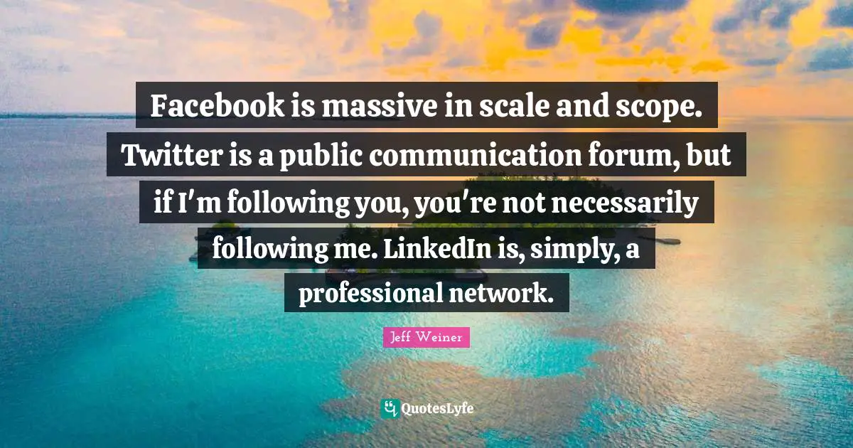 Facebook is massive in scale and scope. Twitter is a public communication forum, but if I'm following you, you're not necessarily following me. LinkedIn is, simply, a professional network.