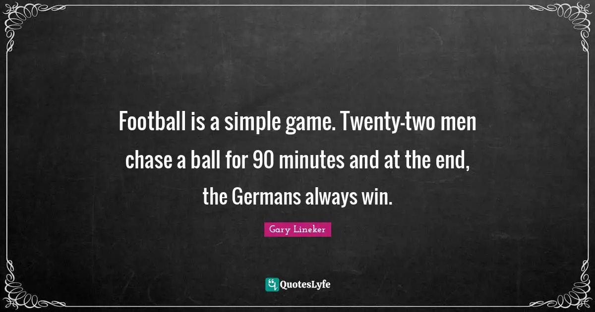 Football is a simple game. Twenty-two men chase a ball for 90 minutes and at the end, the Germans always win.
