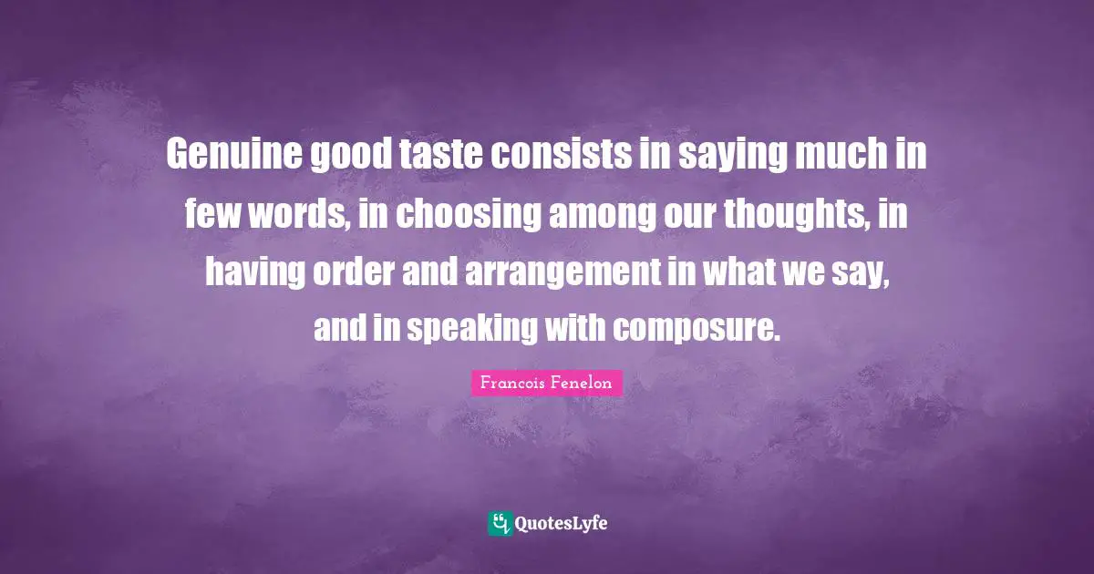 Francois Fenelon Quotes: Genuine good taste consists in saying much in few words, in choosing among our thoughts, in having order and arrangement in what we say, and in speaking with composure.