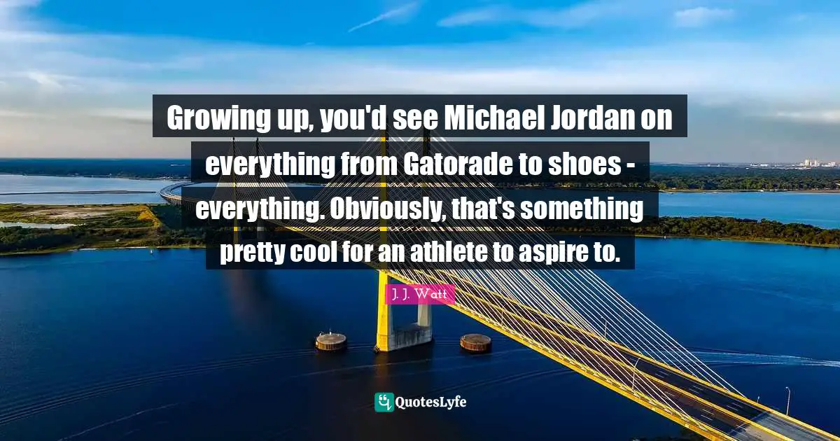 J. J. Watt Quotes: "Growing up, you'd see Michael Jordan on everything from Gatorade to shoes - everything. Obviously, that's something pretty cool for an athlete to aspire to."
