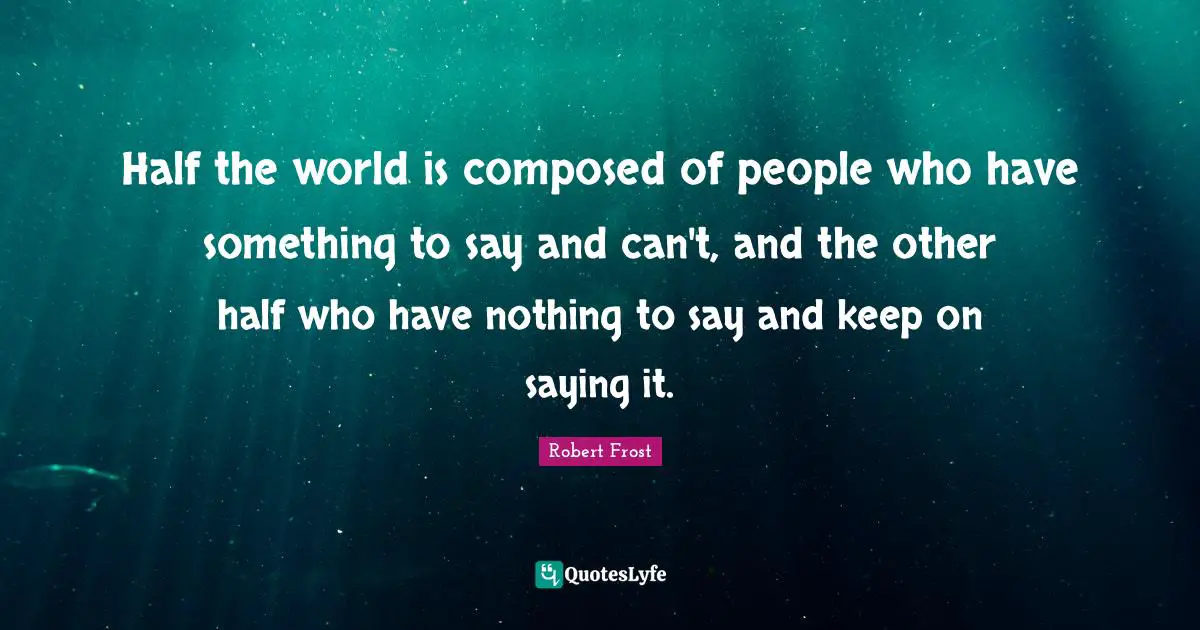 Robert Frost Quotes: "Half the world is composed of people who have something to say and can't, and the other half who have nothing to say and keep on saying it."