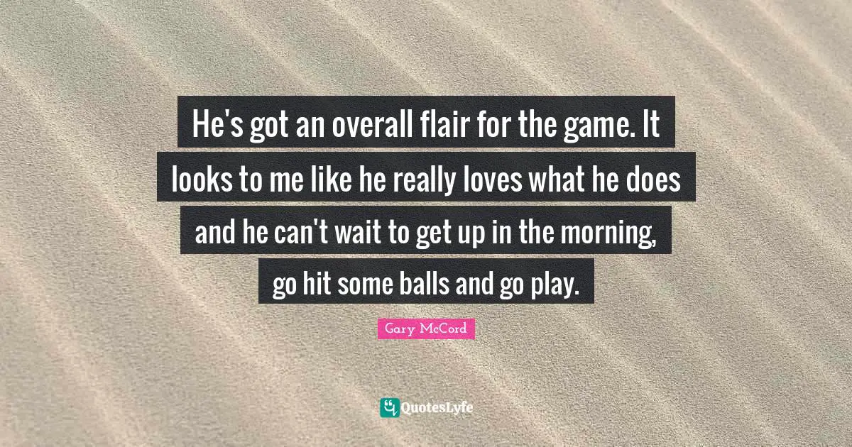 He's got an overall flair for the game. It looks to me like he really loves what he does and he can't wait to get up in the morning, go hit some balls and go play.