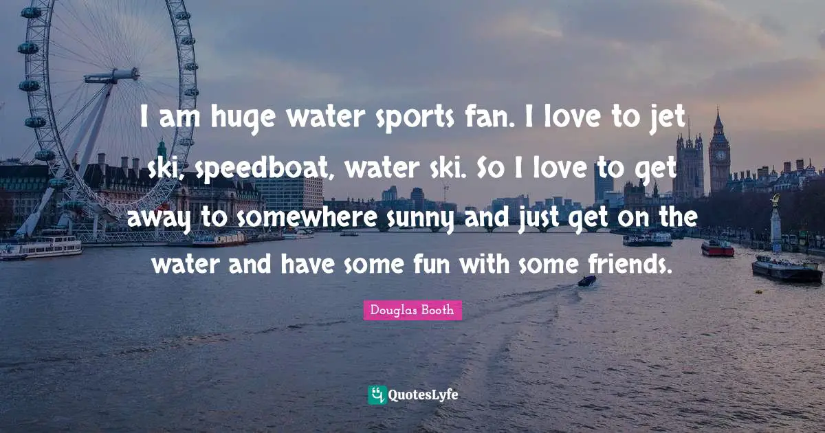 I am huge water sports fan. I love to jet ski, speedboat, water ski. So I love to get away to somewhere sunny and just get on the water and have some fun with some friends.