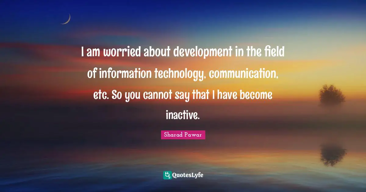 I am worried about development in the field of information technology, communication, etc. So you cannot say that I have become inactive.