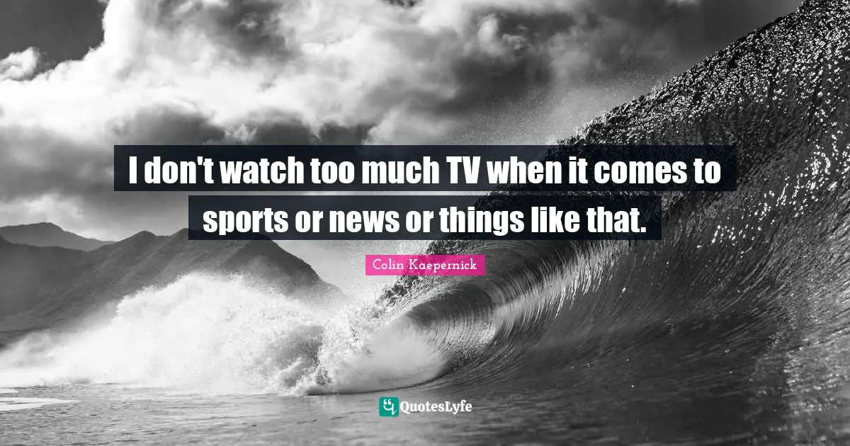 I don't watch too much TV when it comes to sports or news or things like that.