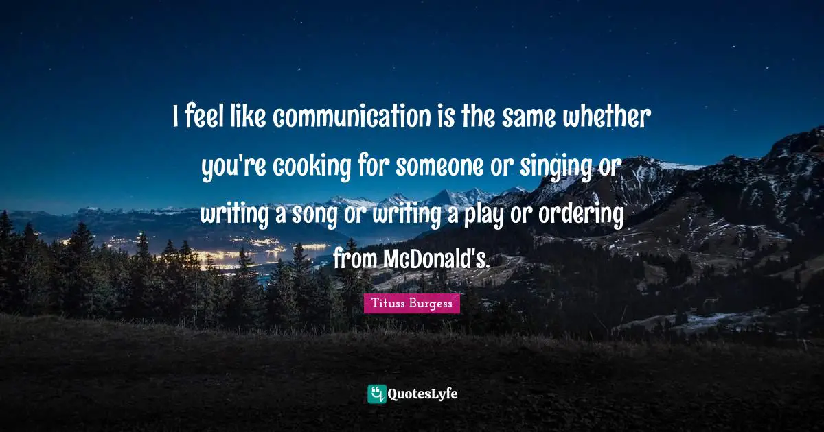 I feel like communication is the same whether you're cooking for someone or singing or writing a song or writing a play or ordering from McDonald's.