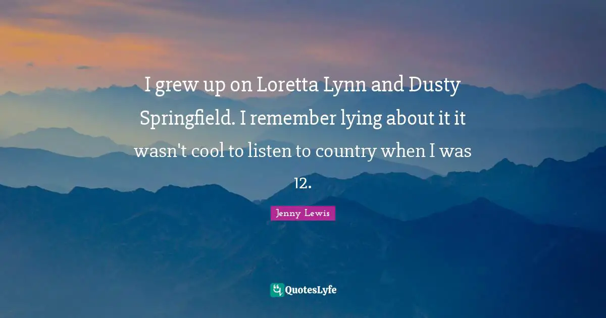 I grew up on Loretta Lynn and Dusty Springfield. I remember lying about it it wasn't cool to listen to country when I was 12.