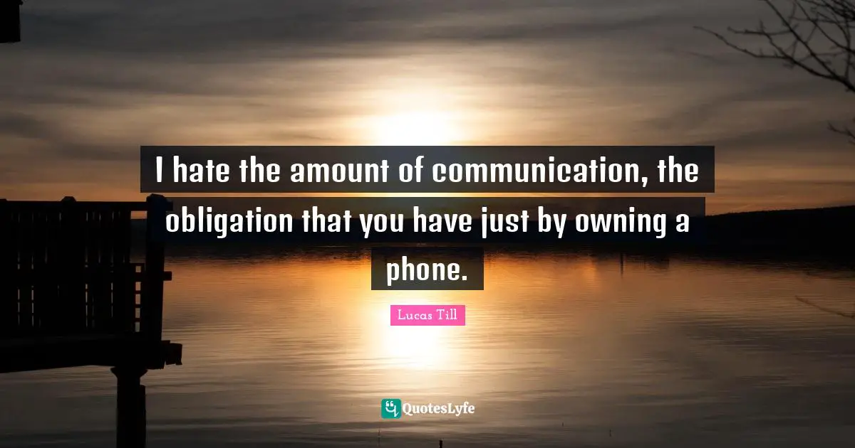 I hate the amount of communication, the obligation that you have just by owning a phone.