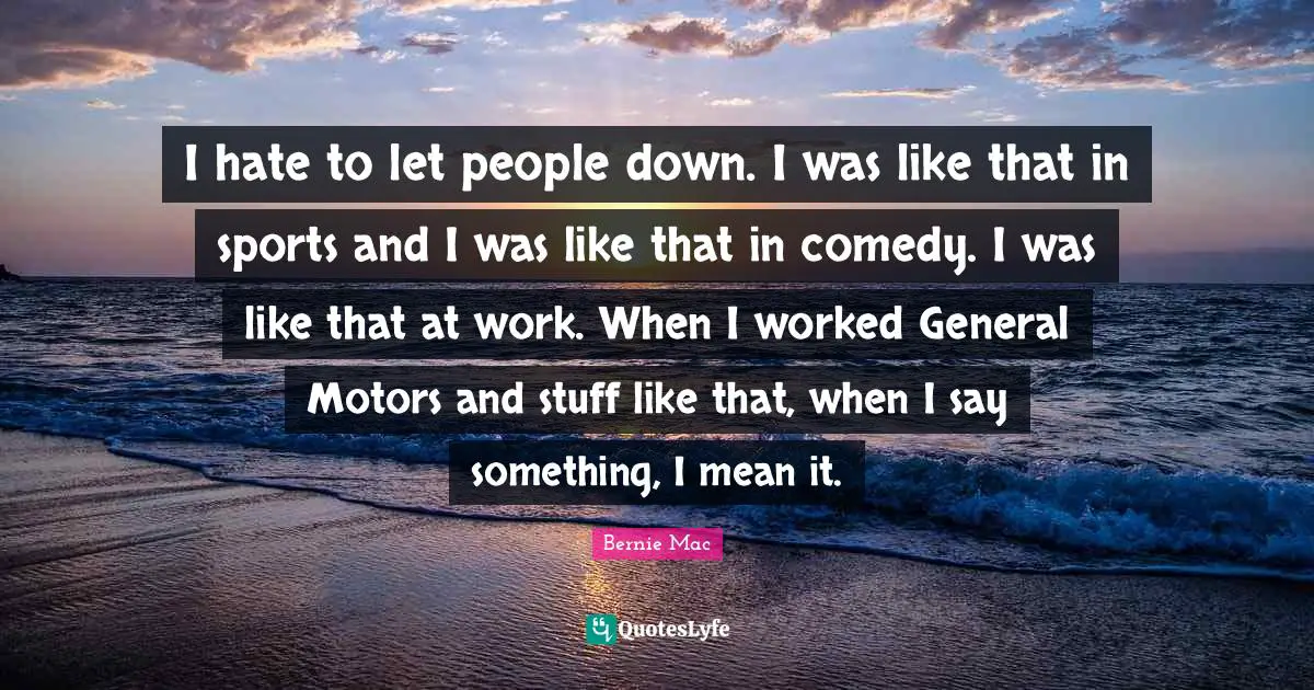 Bernie Mac Quotes: "I hate to let people down. I was like that in sports and I was like that in comedy. I was like that at work. When I worked General Motors and stuff like that, when I say something, I mean it."