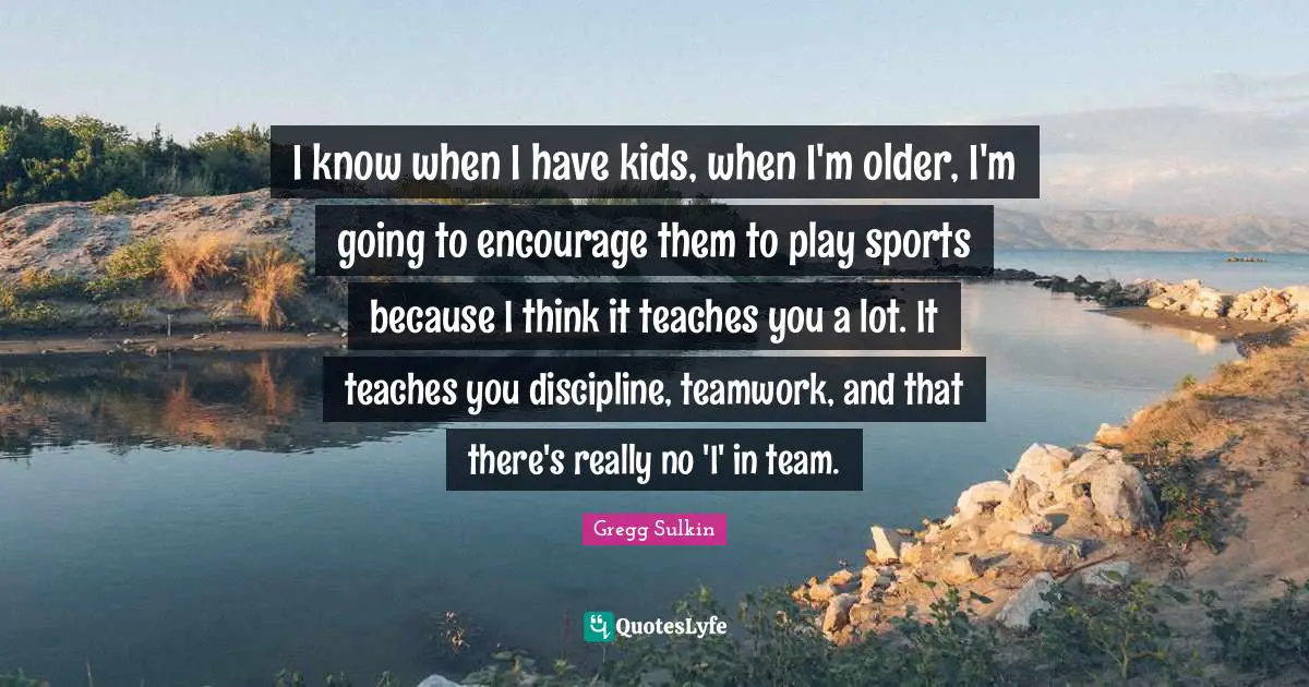 I know when I have kids, when I'm older, I'm going to encourage them to play sports because I think it teaches you a lot. It teaches you discipline, teamwork, and that there's really no 'I' in team.