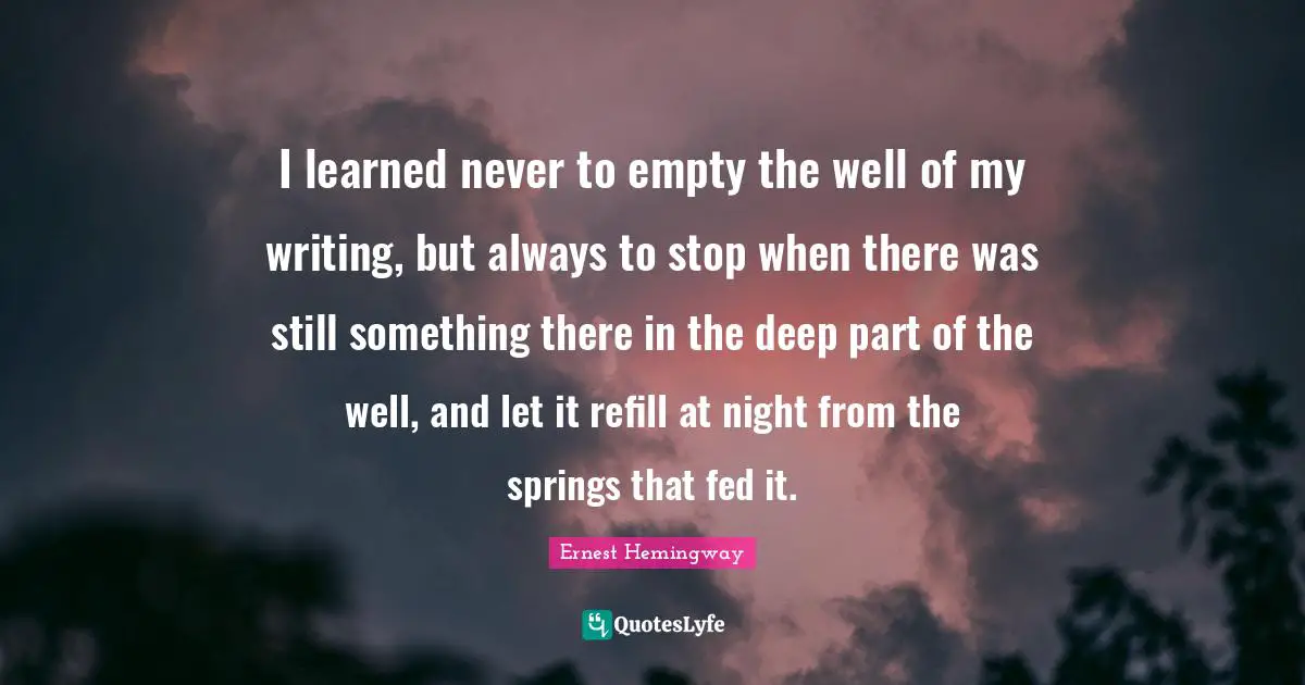 Ernest Hemingway Quotes: I learned never to empty the well of my writing, but always to stop when there was still something there in the deep part of the well, and let it refill at night from the springs that fed it.