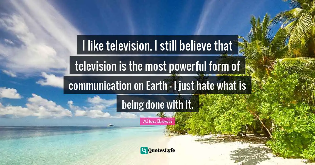 Alton Brown Quotes: "I like television. I still believe that television is the most powerful form of communication on Earth - I just hate what is being done with it."