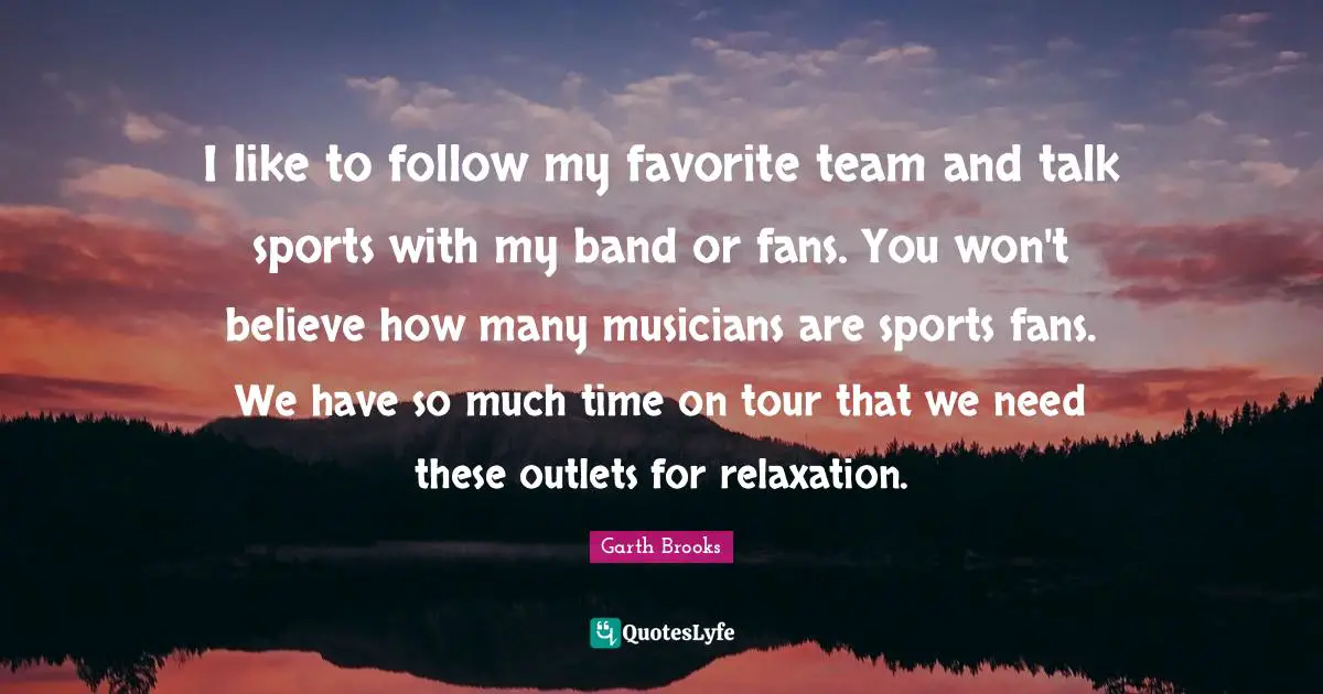 I like to follow my favorite team and talk sports with my band or fans. You won't believe how many musicians are sports fans. We have so much time on tour that we need these outlets for relaxation.