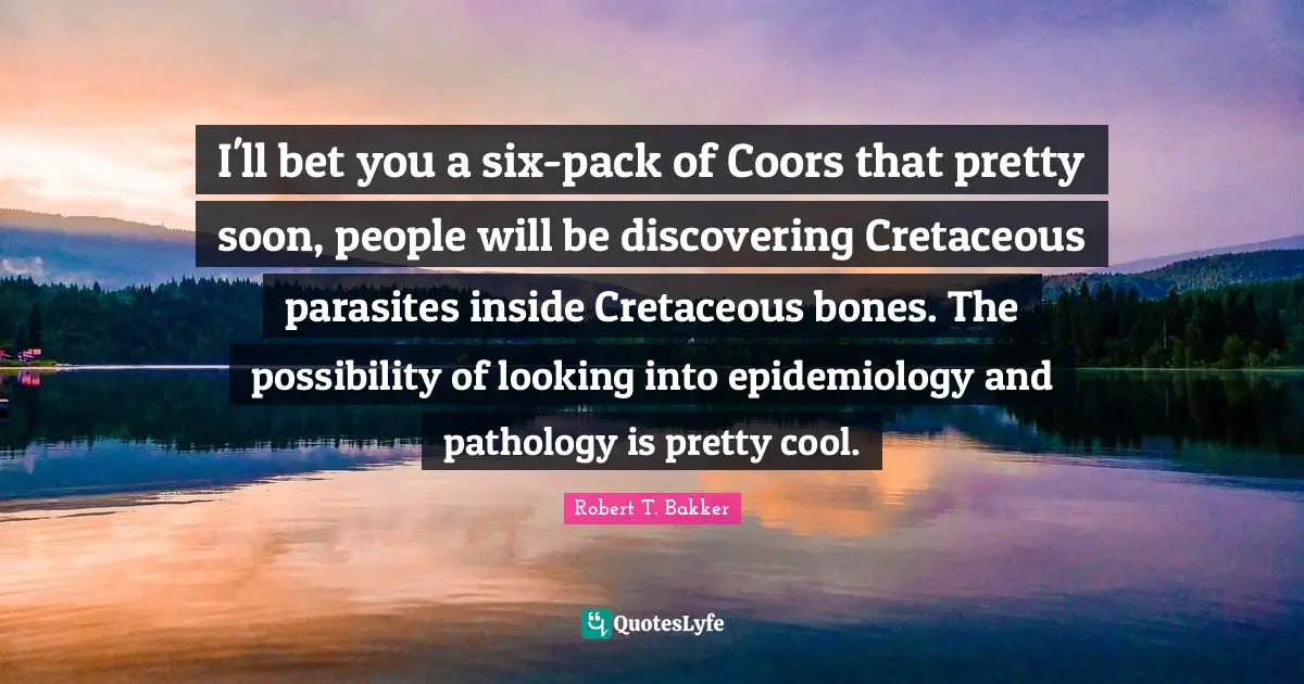 Robert T. Bakker Quotes: "I'll bet you a six-pack of Coors that pretty soon, people will be discovering Cretaceous parasites inside Cretaceous bones. The possibility of looking into epidemiology and pathology is pretty cool."