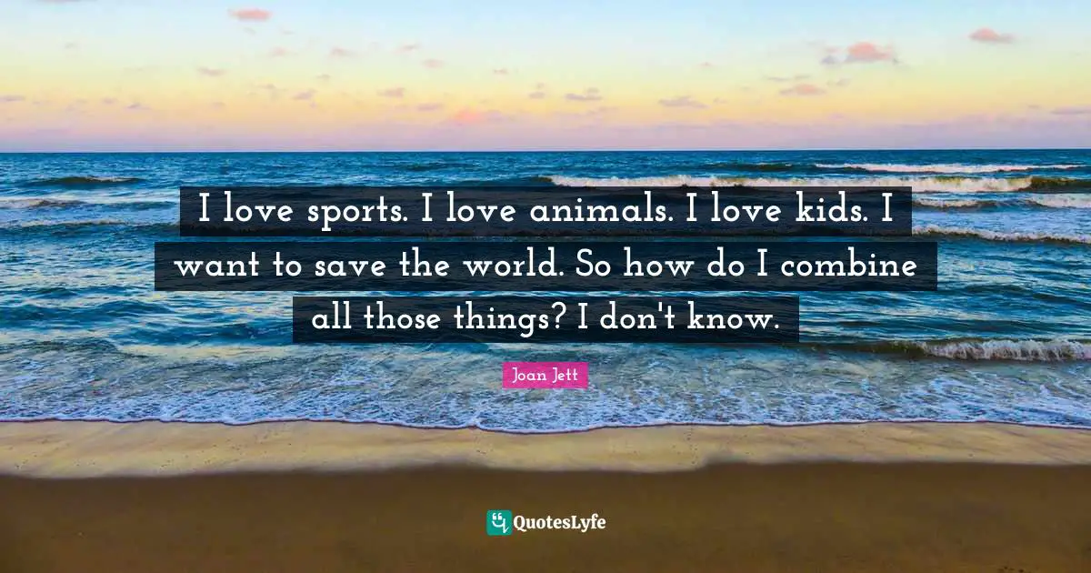 I love sports. I love animals. I love kids. I want to save the world. So how do I combine all those things? I don't know.