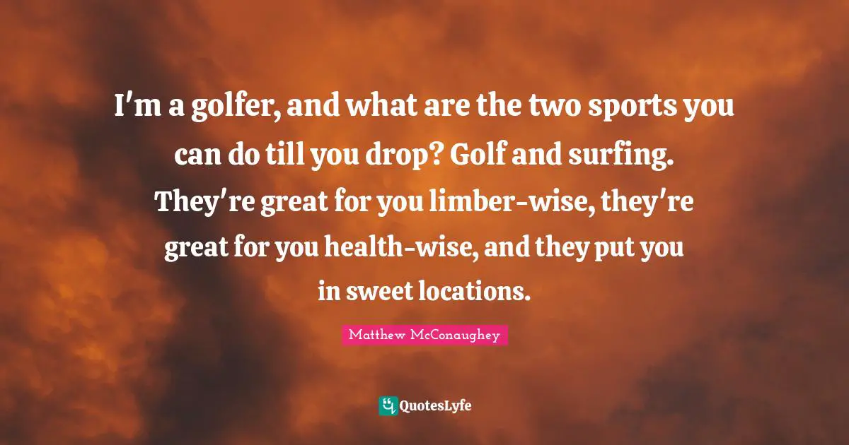 I'm a golfer, and what are the two sports you can do till you drop? Golf and surfing. They're great for you limber-wise, they're great for you health-wise, and they put you in sweet locations.