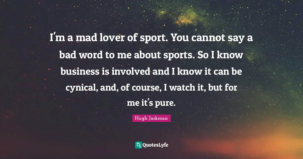 I'm a mad lover of sport. You cannot say a bad word to me about sports. So I know business is involved and I know it can be cynical, and, of course, I watch it, but for me it's pure.