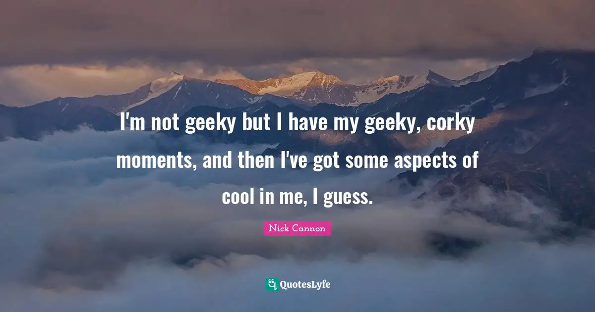 I'm not geeky but I have my geeky, corky moments, and then I've got some aspects of cool in me, I guess.