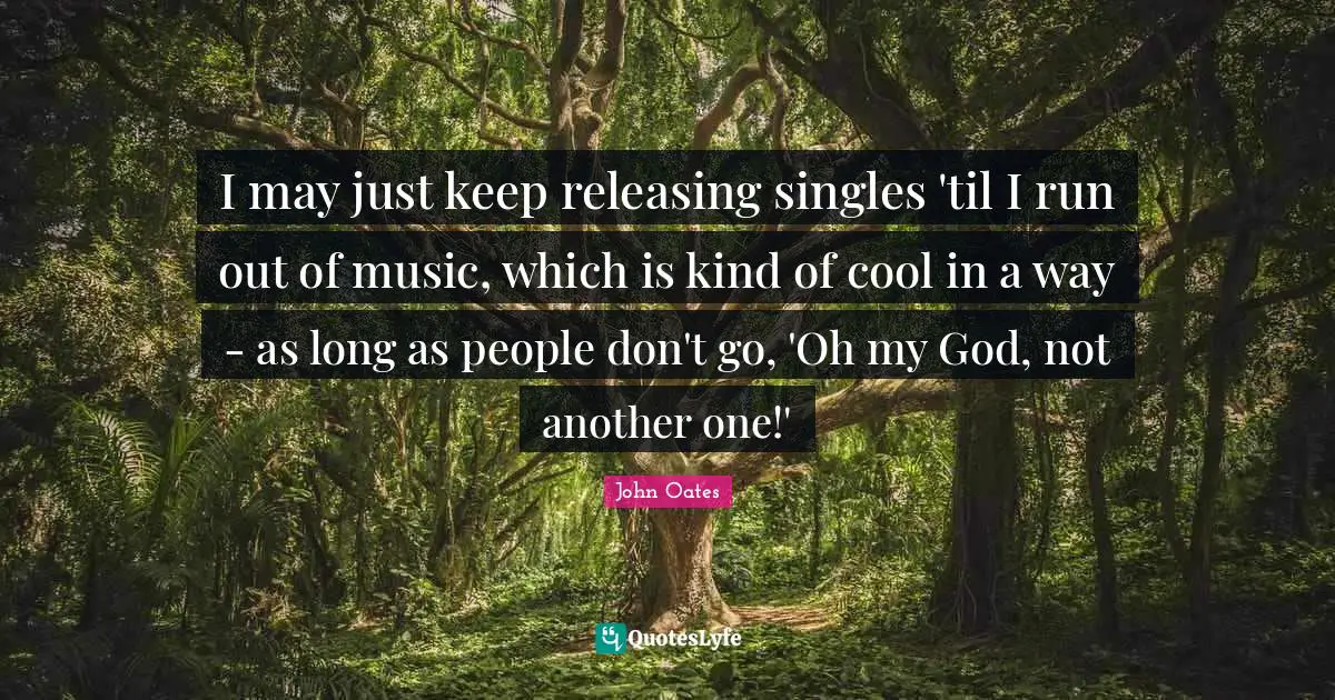 I may just keep releasing singles 'til I run out of music, which is kind of cool in a way - as long as people don't go, 'Oh my God, not another one!'