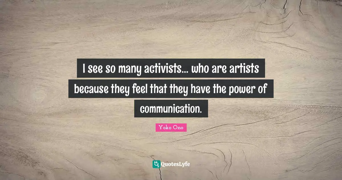 I see so many activists... who are artists because they feel that they have the power of communication.